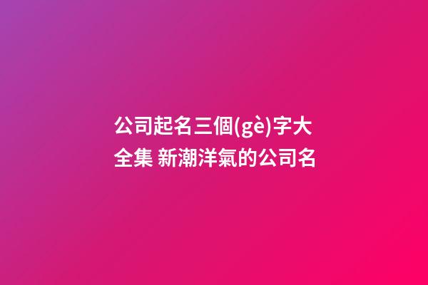 公司起名三個(gè)字大全集 新潮洋氣的公司名-第1張-公司起名-玄機(jī)派